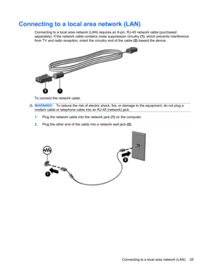 Page 35Connecting to a local area network (LAN)
Connecting to a local area network (LAN) requires an 8-pin, RJ-45 network cable (purchased
separately). If the network cable contains noise suppression circuitry (1), which prevents interference
from TV and radio reception, orient the circuitry end of the cable (2) toward the device.
To connect the network cable:
WARNING!To reduce the risk of electric shock, fire, or damage to the equipment, do not plug a
modem cable or telephone cable into an RJ-45 (network)...