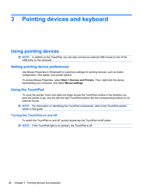 Page 363 Pointing devices and keyboard
Using pointing devices
NOTE:In addition to the TouchPad, you can also connect an external USB mouse to one of the
USB ports on the computer.
Setting pointing device preferences
Use Mouse Properties in Windows® to customize settings for pointing devices, such as button
configuration, click speed, and pointer options.
To access Mouse Properties, select Start > Devices and Printers. Then, right-click the device
representing your computer, and select Mouse settings.
Using the...