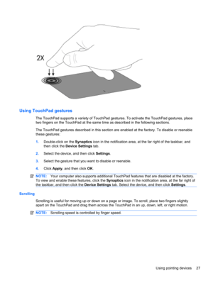 Page 37Using TouchPad gestures
The TouchPad supports a variety of TouchPad gestures. To activate the TouchPad gestures, place
two fingers on the TouchPad at the same time as described in the following sections.
The TouchPad gestures described in this section are enabled at the factory. To disable or reenable
these gestures:
1.Double-click on the Synaptics icon in the notification area, at the far right of the taskbar, and
then click the Device Settings tab.
2.Select the device, and then click Settings.
3.Select...