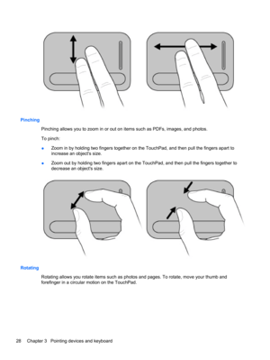 Page 38Pinching
Pinching allows you to zoom in or out on items such as PDFs, images, and photos.
To pinch:
●Zoom in by holding two fingers together on the TouchPad, and then pull the fingers apart to
increase an objects size.
●Zoom out by holding two fingers apart on the TouchPad, and then pull the fingers together to
decrease an objects size.
Rotating
Rotating allows you rotate items such as photos and pages. To rotate, move your thumb and
forefinger in a circular motion on the TouchPad.
28 Chapter 3...