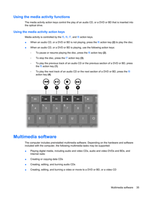 Page 45Using the media activity functions
The media activity action keys control the play of an audio CD, or a DVD or BD that is inserted into
the optical drive.
Using the media activity action keys
Media activity is controlled by the f5, f6, f7, and f8 action keys.
●When an audio CD, or a DVD or BD is not playing, press the f6 action key (2) to play the disc.
●When an audio CD, or a DVD or BD is playing, use the following action keys:
◦To pause or resume playing the disc, press the f6 action key (2).
◦To stop...