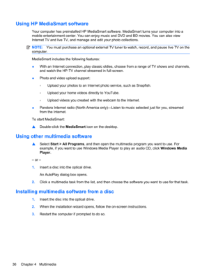 Page 46Using HP MediaSmart software
Your computer has preinstalled HP MediaSmart software. MediaSmart turns your computer into a
mobile entertainment center. You can enjoy music and DVD and BD movies. You can also view
Internet TV and live TV, and manage and edit your photo collections.
NOTE:You must purchase an optional external TV tuner to watch, record, and pause live TV on the
computer.
MediaSmart includes the following features:
●With an Internet connection, play classic oldies, choose from a range of TV...