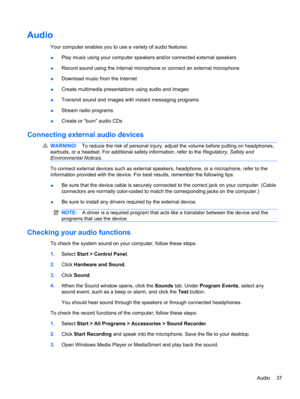 Page 47Audio
Your computer enables you to use a variety of audio features:
●Play music using your computer speakers and/or connected external speakers
●Record sound using the internal microphone or connect an external microphone
●Download music from the Internet
●Create multimedia presentations using audio and images
●Transmit sound and images with instant messaging programs
●Stream radio programs
●Create or “burn” audio CDs
Connecting external audio devices
WARNING!To reduce the risk of personal injury, adjust...