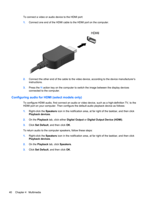 Page 50To connect a video or audio device to the HDMI port:
1.Connect one end of the HDMI cable to the HDMI port on the computer.
2.Connect the other end of the cable to the video device, according to the device manufacturer’s
instructions.
3.Press the f4 action key on the computer to switch the image between the display devices
connected to the computer.
Configuring audio for HDMI (select models only)
To configure HDMI audio, first connect an audio or video device, such as a high-definition TV, to the
HDMI...