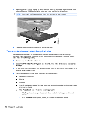 Page 523.Remove the disc (3) from the tray by gently pressing down on the spindle while lifting the outer
edges of the disc. Hold the disc by the edges and avoid touching the flat surfaces.
NOTE:If the tray is not fully accessible, tilt the disc carefully as you remove it.
4.Close the disc tray and place the disc in a protective case.
The computer does not detect the optical drive
If Windows does not detect an installed device, the device driver software may be missing or
corrupted. If you suspect that the...