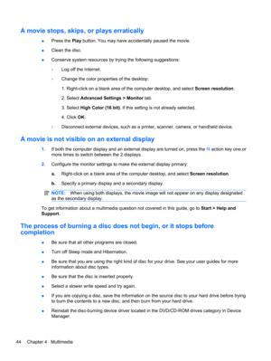Page 54A movie stops, skips, or plays erratically
●Press the Play button. You may have accidentally paused the movie.
●Clean the disc.
●Conserve system resources by trying the following suggestions:
◦Log off the Internet.
◦Change the color properties of the desktop:
1. Right-click on a blank area of the computer desktop, and select Screen resolution.
2. Select Advanced Settings > Monitor tab.
3. Select High Color (16 bit), if this setting is not already selected.
4. Click OK.
◦Disconnect external devices, such...