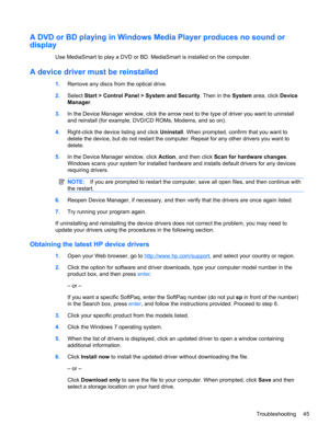 Page 55A DVD or BD playing in Windows Media Player produces no sound or
display
Use MediaSmart to play a DVD or BD. MediaSmart is installed on the computer.
A device driver must be reinstalled
1.Remove any discs from the optical drive.
2.Select Start > Control Panel > System and Security. Then in the System area, click Device
Manager.
3.In the Device Manager window, click the arrow next to the type of driver you want to uninstall
and reinstall (for example, DVD/CD ROMs, Modems, and so on).
4.Right-click the...