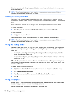 Page 58When the computer exits Sleep, the power lights turn on and your work returns to the screen where
you stopped working.
NOTE:If you have set a password to be required on wakeup, you must enter your Windows
password before your work will return to the screen.
Initiating and exiting Hibernation
The system is set at the factory to initiate Hibernation after 1,080 minutes (18 hours) of inactivity
when running on either battery power or external power, or when the battery reaches a critical battery
level....