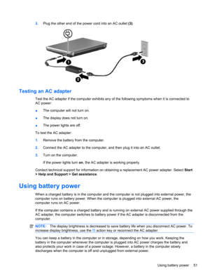 Page 613.Plug the other end of the power cord into an AC outlet (3).
Testing an AC adapter
Test the AC adapter if the computer exhibits any of the following symptoms when it is connected to
AC power:
●The computer will not turn on.
●The display does not turn on.
●The power lights are off.
To test the AC adapter:
1.Remove the battery from the computer.
2.Connect the AC adapter to the computer, and then plug it into an AC outlet.
3.Turn on the computer.
If the power lights turn on, the AC adapter is working...