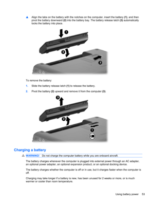 Page 63▲Align the tabs on the battery with the notches on the computer, insert the battery (1), and then
pivot the battery downward (2) into the battery bay. The battery release latch (3) automatically
locks the battery into place.
To remove the battery:
1.Slide the battery release latch (1) to release the battery.
2.Pivot the battery (2) upward and remove it from the computer (3).
Charging a battery
WARNING!Do not charge the computer battery while you are onboard aircraft.
The battery charges whenever the...