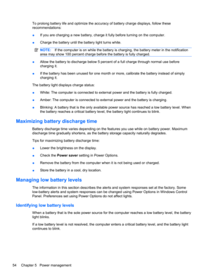 Page 64To prolong battery life and optimize the accuracy of battery charge displays, follow these
recommendations:
●If you are charging a new battery, charge it fully before turning on the computer.
●Charge the battery until the battery light turns white.
NOTE:If the computer is on while the battery is charging, the battery meter in the notification
area may show 100 percent charge before the battery is fully charged.
●Allow the battery to discharge below 5 percent of a full charge through normal use before...