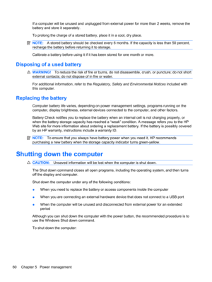 Page 70If a computer will be unused and unplugged from external power for more than 2 weeks, remove the
battery and store it separately.
To prolong the charge of a stored battery, place it in a cool, dry place.
NOTE:A stored battery should be checked every 6 months. If the capacity is less than 50 percent,
recharge the battery before returning it to storage.
Calibrate a battery before using it if it has been stored for one month or more.
Disposing of a used battery
WARNING!To reduce the risk of fire or burns,...