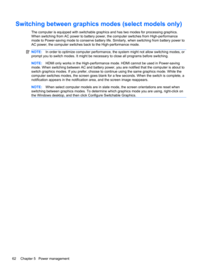 Page 72Switching between graphics modes (select models only)
The computer is equipped with switchable graphics and has two modes for processing graphics.
When switching from AC power to battery power, the computer switches from High-performance
mode to Power-saving mode to conserve battery life. Similarly, when switching from battery power to
AC power, the computer switches back to the High-performance mode.
NOTE:In order to optimize computer performance, the system might not allow switching modes, or
prompt...