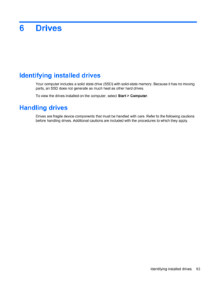 Page 736 Drives
Identifying installed drives
Your computer includes a solid state drive (SSD) with solid-state memory. Because it has no moving
parts, an SSD does not generate as much heat as other hard drives.
To view the drives installed on the computer, select Start > Computer.
Handling drives
Drives are fragile device components that must be handled with care. Refer to the following cautions
before handling drives. Additional cautions are included with the procedures to which they apply.
Identifying...