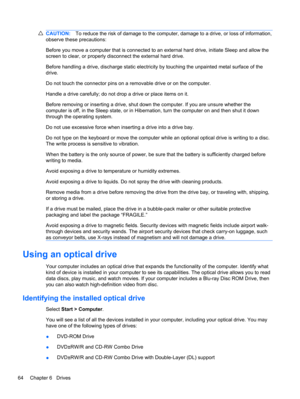Page 74CAUTION:To reduce the risk of damage to the computer, damage to a drive, or loss of information,
observe these precautions:
Before you move a computer that is connected to an external hard drive, initiate Sleep and allow the
screen to clear, or properly disconnect the external hard drive.
Before handling a drive, discharge static electricity by touching the unpainted metal surface of the
drive.
Do not touch the connector pins on a removable drive or on the computer.
Handle a drive carefully; do not drop...