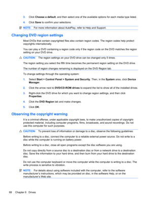 Page 783.Click Choose a default, and then select one of the available options for each media type listed.
4.Click Save to confirm your selections.
NOTE:For more information about AutoPlay, refer to Help and Support.
Changing DVD region settings
Most DVDs that contain copyrighted files also contain region codes. The region codes help protect
copyrights internationally.
You can play a DVD containing a region code only if the region code on the DVD matches the region
setting on your DVD drive.
CAUTION:The region...