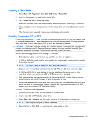 Page 79Copying a CD or DVD
1.Select Start > All Programs > CyberLink DVD Suites > Power2Go.
2.Insert the disc you want to copy into the optical drive.
3.Click Copy at the bottom right of the screen.
Power2Go reads the source disc and copies the data to a temporary folder on your hard drive.
4.When prompted, remove the source disc from the optical drive and insert a blank disc into the
drive.
After the information is copied, the disc you created ejects automatically.
Creating (burning) a CD or DVD
If your...