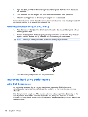 Page 805.Right-click Start, click Open Windows Explorer, and navigate to the folder where the source
files are stored.
6.Open the folder, and then drag the files to the drive that contains the blank optical disc.
7.Initiate the burning process as directed by the program you have selected.
For specific instructions, refer to the software manufacturers instructions, which may be provided with
the software, on disc, or on the manufacturers Web site.
Removing an optical disc (CD, DVD, or BD)
1.Press the release...