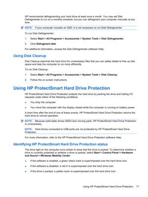 Page 81HP recommends defragmenting your hard drive at least once a month. You may set Disk
Defragmenter to run on a monthly schedule, but you can defragment your computer manually at any
time.
NOTE:If your computer includes an SSD, it is not necessary to run Disk Defragmenter.
To run Disk Defragmenter:
1.Select Start > All Programs > Accessories > System Tools > Disk Defragmenter.
2.Click Defragment disk.
For additional information, access the Disk Defragmenter software Help.
Using Disk Cleanup
Disk Cleanup...