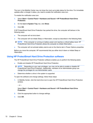 Page 82The icon in the Mobility Center may not show the most up-to-date status for the drive. For immediate
updates after a change in status, you need to enable the notification area icon.
To enable the notification area icon:
1.Select Start > Control Panel > Hardware and Sound > HP ProtectSmart Hard Drive
Protection.
2.On the Icon in System Tray row, click Show.
3.Click OK.
If HP ProtectSmart Hard Drive Protection has parked the drive, the computer will behave in the
following ways:
●The computer will not shut...