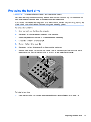 Page 83Replacing the hard drive
CAUTION:To prevent information loss or an unresponsive system:
Shut down the computer before removing the hard drive from the hard drive bay. Do not remove the
hard drive while the computer is on, in the Sleep state, or in Hibernation.
If you are not sure whether the computer is off or in Hibernation, turn the computer on by pressing the
power button. Then shut down the computer through the operating system.
To remove the hard drive:
1.Save your work and shut down the computer....