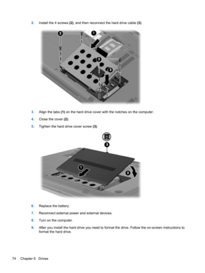 Page 842.Install the 4 screws (2), and then reconnect the hard drive cable (3).
3.Align the tabs (1) on the hard drive cover with the notches on the computer .
4.Close the cover (2).
5.Tighten the hard drive cover screw (3).
6.Replace the battery.
7.Reconnect external power and external devices.
8.Turn on the computer.
9.After you install the hard drive you need to format the drive. Follow the on-screen instructions to
format the hard drive.
74 Chapter 6   Drives 