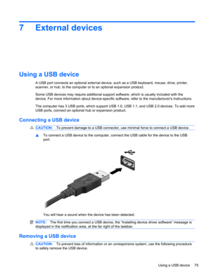 Page 857 External devices
Using a USB device
A USB port connects an optional external device, such as a USB keyboard, mouse, drive, printer,
scanner, or hub, to the computer or to an optional expansion product.
Some USB devices may require additional support software, which is usually included with the
device. For more information about device-specific software, refer to the manufacturers instructions.
The computer has 3 USB ports, which support USB 1.0, USB 1.1, and USB 2.0 devices. To add more
USB ports,...