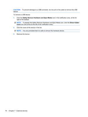 Page 86CAUTION:To prevent damage to a USB connector, do not pull on the cable to remove the USB
device.
To remove a USB device:
1.Click the Safely Remove Hardware and Eject Media icon in the notification area, at the far
right of the taskbar.
NOTE:To display the Safely Remove Hardware and Eject Media icon, click the Show hidden
icons icon (the arrow at the left of the notification area).
2.Click the name of the device in the list.
NOTE:You are prompted that it is safe to remove the hardware device.
3.Remove the...