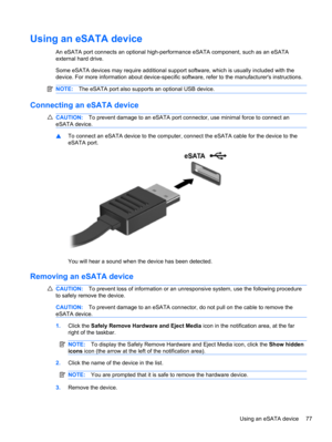 Page 87Using an eSATA device
An eSATA port connects an optional high-performance eSATA component, such as an eSATA
external hard drive.
Some eSATA devices may require additional support software, which is usually included with the
device. For more information about device-specific software, refer to the manufacturers instructions.
NOTE:The eSATA port also supports an optional USB device.
Connecting an eSATA device
CAUTION:To prevent damage to an eSATA port connector, use minimal force to connect an
eSATA...