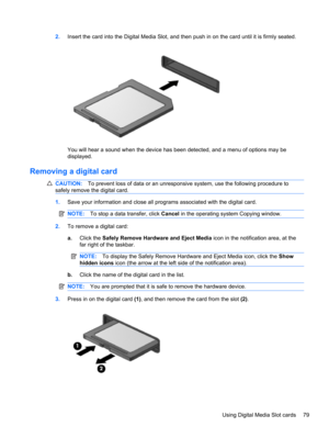 Page 892.Insert the card into the Digital Media Slot, and then push in on the card until it is firmly seated.
You will hear a sound when the device has been detected, and a menu of options may be
displayed.
Removing a digital card
CAUTION:To prevent loss of data or an unresponsive system, use the following procedure to
safely remove the digital card.
1.Save your information and close all programs associated with the digital card.
NOTE:To stop a data transfer, click Cancel in the operating system Copying...