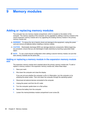 Page 909 Memory modules
Adding or replacing memory modules
The computer has one memory module compartment, which is located on the bottom of the
computer. The memory capacity of the computer can be upgraded by adding a memory module to the
vacant expansion memory module slot or by upgrading the existing memory module in the primary
memory module slot.
WARNING!To reduce the risk of electric shock and damage to the equipment, unplug the power
cord and remove all batteries before installing a memory module....