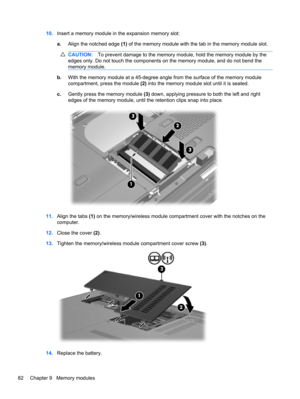 Page 9210.Insert a memory module in the expansion memory slot:
a.Align the notched edge (1) of the memory module with the tab in the memory module slot.
CAUTION:To prevent damage to the memory module, hold the memory module by the
edges only. Do not touch the components on the memory module, and do not bend the
memory module.
b.With the memory module at a 45-degree angle from the surface of the memory module
compartment, press the module (2) into the memory module slot until it is seated.
c.Gently press the...