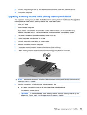 Page 9315.Turn the computer right-side up, and then reconnect external power and external devices.
16.Turn on the computer.
Upgrading a memory module in the primary memory module slot
The expansion memory module slot is stacked above the primary memory module slot. To upgrade a
memory module in the primary memory module slot, follow these steps:
1.Save your work.
2.Shut down the computer.
If you are not sure whether the computer is off or in Hibernation, turn the computer on by
pressing the power button. Then...