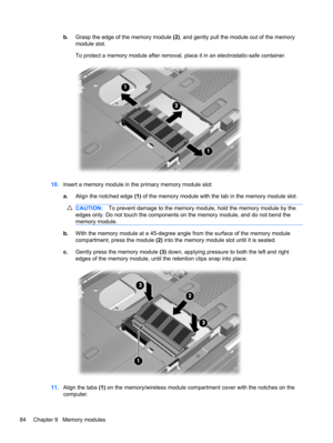 Page 94b.Grasp the edge of the memory module (2), and gently pull the module out of the memory
module slot.
To protect a memory module after removal, place it in an electrostatic-safe container.
10.Insert a memory module in the primary memory module slot:
a.Align the notched edge (1) of the memory module with the tab in the memory module slot.
CAUTION:To prevent damage to the memory module, hold the memory module by the
edges only. Do not touch the components on the memory module, and do not bend the
memory...