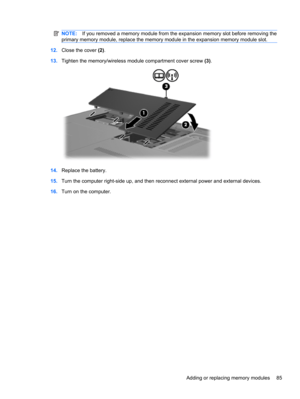 Page 95NOTE:If you removed a memory module from the expansion memory slot before removing the
primary memory module, replace the memory module in the expansion memory module slot.
12.Close the cover (2).
13.Tighten the memory/wireless module compartment cover screw (3).
14.Replace the battery.
15.Turn the computer right-side up, and then reconnect external power and external devices.
16.Turn on the computer.
Adding or replacing memory modules 85 