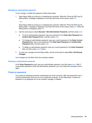 Page 99Managing an administrator password
To set, change, or delete this password, follow these steps:
1.Open Setup Utility by turning on or restarting the computer. While the “Press the ESC key for
Startup Menu” message is displayed in the lower-left corner of the screen, press f10.
– or –
Open Setup Utility by turning on or restarting the computer. While the “Press the ESC key for
Startup Menu” message is displayed in the lower-left corner of the screen, press esc. When the
Startup Menu is displayed, press...