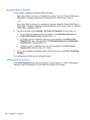 Page 100Managing a power-on password
To set, change, or delete this password, follow these steps:
1.Open Setup Utility by turning on or restarting the computer. While the “Press the ESC key for
Startup Menu” message is displayed in the lower-left corner of the screen, press f10.
– or –
Open Setup Utility by turning on or restarting the computer. While the “Press the ESC key for
Startup Menu” message is displayed in the lower-left corner of the screen, press esc. When the
Startup Menu is displayed, press f10....