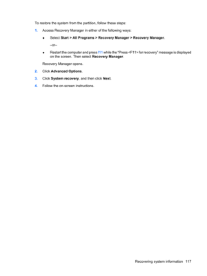 Page 125To restore the system from the partition, follow these steps:
1.Access Recovery Manager in either of the following ways:
●Select Start > All Programs > Recovery Manager > Recovery Manager.
–or–
●Restart the computer and press f11 while the “Press  for recovery” message is displayed
on the screen. Then select Recovery Manager.
Recovery Manager opens.
2.Click Advanced Options.
3.Click System recovery, and then click Next.
4.Follow the on-screen instructions.
Recovering system information 117 