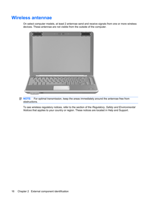 Page 24Wireless antennae
On select computer models, at least 2 antennae send and receive signals from one or more wireless
devices. These antennae are not visible from the outside of the computer.
NOTE:For optimal transmission, keep the areas immediately around the antennae free from
obstructions.
To see wireless regulatory notices, refer to the section of the Regulatory, Safety and Environmental
Notices that applies to your country or region. These notices are located in Help and Support.
16 Chapter 2...