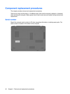Page 50Component replacement procedures
This chapter provides removal and replacement procedures.
There are as many as 69 screws, in 10 different sizes, that must be removed, replaced, or loosened
when servicing the computer. Make special note of each screw size and location during removal and
replacement.
Serial number
Report the computer serial number to HP when requesting information or ordering spare parts. The
serial number is located on the bottom of the computer.
42 Chapter 4   Removal and replacement...