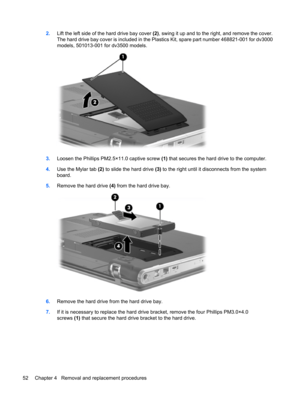 Page 602.Lift the left side of the hard drive bay cover (2), swing it up and to the right, and remove the cover.
The hard drive bay cover is included in the Plastics Kit, spare part number 468821-001 for dv3000
models, 501013-001 for dv3500 models.
3.Loosen the Phillips PM2.5×11.0 captive screw (1) that secures the hard drive to the computer.
4.Use the Mylar tab (2) to slide the hard drive (3) to the right until it disconnects from the system
board.
5.Remove the hard drive (4) from the hard drive bay.
6.Remove...