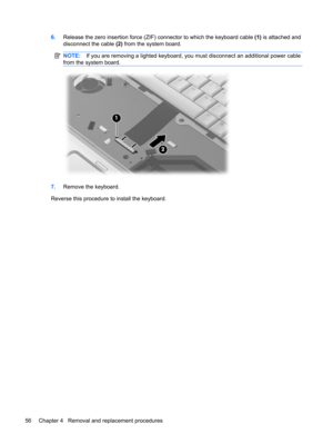 Page 646.Release the zero insertion force (ZIF) connector to which the keyboard cable (1) is attached and
disconnect the cable (2) from the system board.
NOTE:If you are removing a lighted keyboard, you must disconnect an additional power cable
from the system board.
7.Remove the keyboard.
Reverse this procedure to install the keyboard.
56 Chapter 4   Removal and replacement procedures 