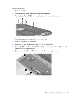 Page 67Remove the top cover:
1.Close the computer.
2.Turn the computer upside down, with the rear panel toward you.
3.Remove the six Phillips PM2.5×7.0 screws that secure the top cover to the computer.
4.Turn the computer right-side up, with the front toward you.
5.Open the computer as far as possible.
6.Disconnect the caps lock LED board cable (1) from the system board.
7.Release the ZIF connector to which the TouchPad board cable is connected, and disconnect the
cable (2) from on the system board....