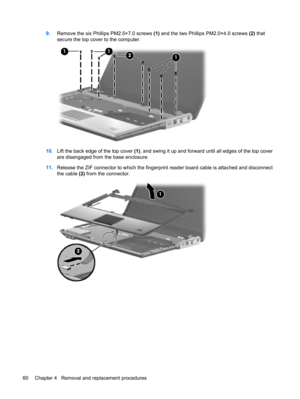 Page 689.Remove the six Phillips PM2.5×7.0 screws (1) and the two Phillips PM2.0×4.0 screws (2) that
secure the top cover to the computer.
10.Lift the back edge of the top cover (1), and swing it up and forward until all edges of the top cover
are disengaged from the base enclosure.
11.Release the ZIF connector to which the fingerprint reader board cable is attached and disconnect
the cable (2) from the connector.
60 Chapter 4   Removal and replacement procedures 