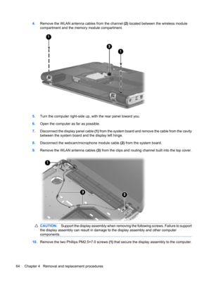 Page 724.Remove the WLAN antenna cables from the channel (2) located between the wireless module
compartment and the memory module compartment.
5.Turn the computer right-side up, with the rear panel toward you.
6.Open the computer as far as possible.
7.Disconnect the display panel cable (1) from the system board and remove the cable from the cavity
between the system board and the display left hinge.
8.Disconnect the webcam/microphone module cable (2) from the system board.
9.Remove the WLAN antenna cables (3)...