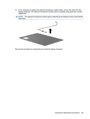 Page 7731.If it is necessary to replace the webcam/microphone module cable, remove the cable from the
display enclosure. The webcam/microphone module cable is available using spare part number
468805-001.
NOTE:The webcam/microphone module cable is attached to the display enclosure with double-
sided tape.
Reverse this procedure to reassemble and install the display assembly.
Component replacement procedures 69 