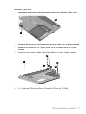 Page 79Remove the system board:
1.Disconnect the speaker cable (1) and the Bluetooth module cable (2) from the system board.
2.Remove the two Phillips PM2.5×5.0 screws (1) that secure the system board to the base enclosure.
3.Remove the two Phillips PM2.0×4.0 screws (2) that secure the power connector to the base
enclosure.
4.Remove the power connector (3) and the RJ11 jack (4) from the clips in the base enclosure.
5.Flex the right side of the base enclosure (1) above the USB port and RJ45 jack.
Component...