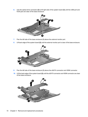 Page 806.Use the optical drive connector (2) to lift right side of the system board (3) until the USB port and
RJ45 jack are clear of the base enclosure.
7.Flex the left side of the base enclosure (1) above the external monitor port.
8.Lift back edge of the system board (2) until the external monitor port is clear of the base enclosure.
9.Flex the left side of the base enclosure (1) above the eSATA connector and HDMI connector.
10.Lift the back edge of the system board (2) until the eSATA connector and HDMI...