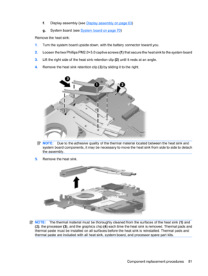 Page 89f.Display assembly (see Display assembly on page 63)
g.System board (see 
System board on page 70)
Remove the heat sink:
1.Turn the system board upside down, with the battery connector toward you.
2.Loosen the two Phillips PM2.0×5.0 captive screws (1) that secure the heat sink to the system board
3.Lift the right side of the heat sink retention clip (2) until it rests at an angle.
4.Remove the heat sink retention clip (3) by sliding it to the right.
NOTE:Due to the adhesive quality of the thermal...