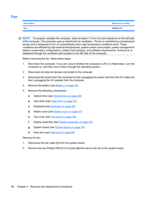 Page 92Fan
DescriptionSpare part number
Fan468830-001
NOTE:To properly ventilate the computer, allow at least a 7.6-cm (3-inch) clearance on the left side
of the computer. The computer uses an electric fan for ventilation. The fan is controlled by a temperature
sensor and is designed to turn on automatically when high temperature conditions exist. These
conditions are affected by high external temperatures, system power consumption, power management/
battery conservation configurations, battery fast charging,...